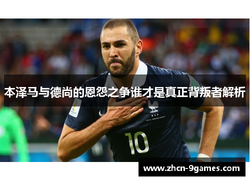 本泽马与德尚的恩怨之争谁才是真正背叛者解析 本泽马与德尚的恩怨之争谁才是真正背叛者解析
